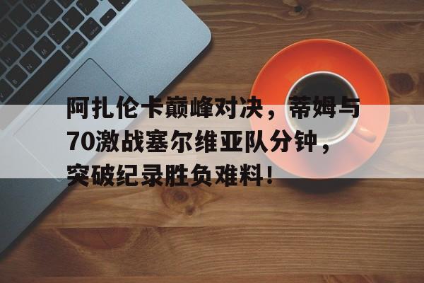 阿扎伦卡巅峰对决，蒂姆与70激战塞尔维亚队分钟，突破纪录胜负难料！的简单介绍